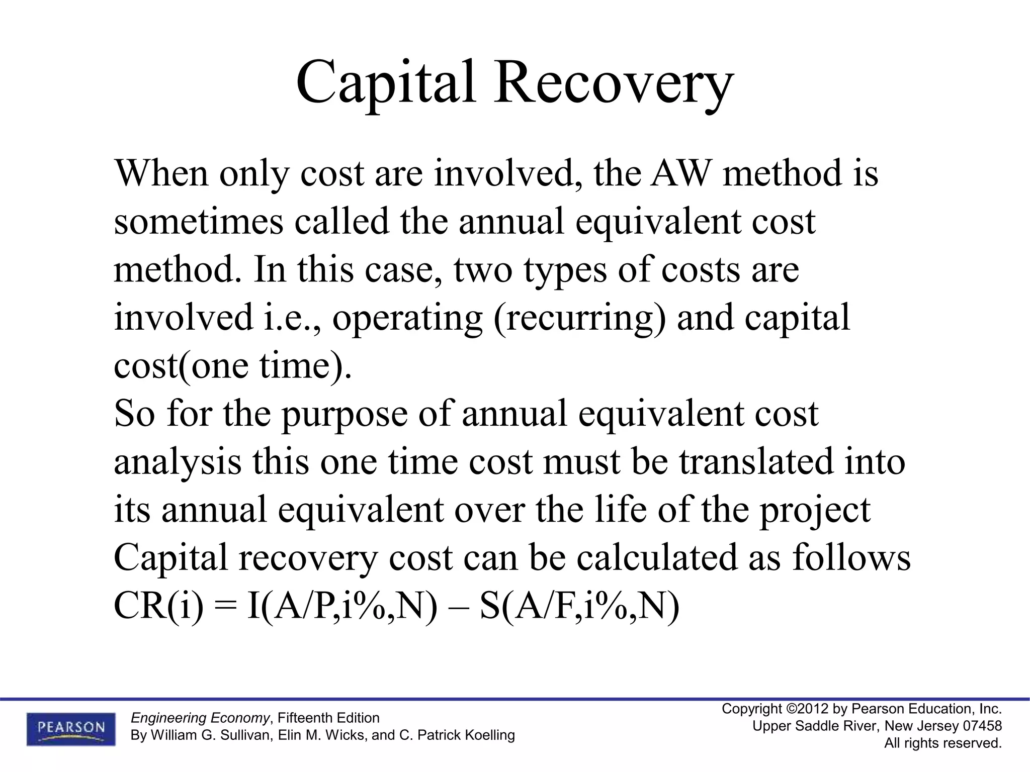 Copyright ©2012 by Pearson Education, Inc.
Upper Saddle River, New Jersey 07458
All rights reserved.
Engineering Economy, Fifteenth Edition
By William G. Sullivan, Elin M. Wicks, and C. Patrick Koelling
Capital Recovery
When only cost are involved, the AW method is
sometimes called the annual equivalent cost
method. In this case, two types of costs are
involved i.e., operating (recurring) and capital
cost(one time).
So for the purpose of annual equivalent cost
analysis this one time cost must be translated into
its annual equivalent over the life of the project
Capital recovery cost can be calculated as follows
CR(i) = I(A/P,i%,N) – S(A/F,i%,N)
 
