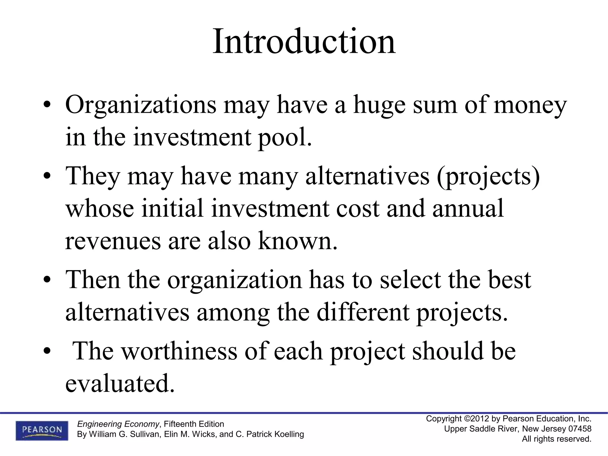 Copyright ©2012 by Pearson Education, Inc.
Upper Saddle River, New Jersey 07458
All rights reserved.
Engineering Economy, Fifteenth Edition
By William G. Sullivan, Elin M. Wicks, and C. Patrick Koelling
• Organizations may have a huge sum of money
in the investment pool.
• They may have many alternatives (projects)
whose initial investment cost and annual
revenues are also known.
• Then the organization has to select the best
alternatives among the different projects.
• The worthiness of each project should be
evaluated.
Introduction
 