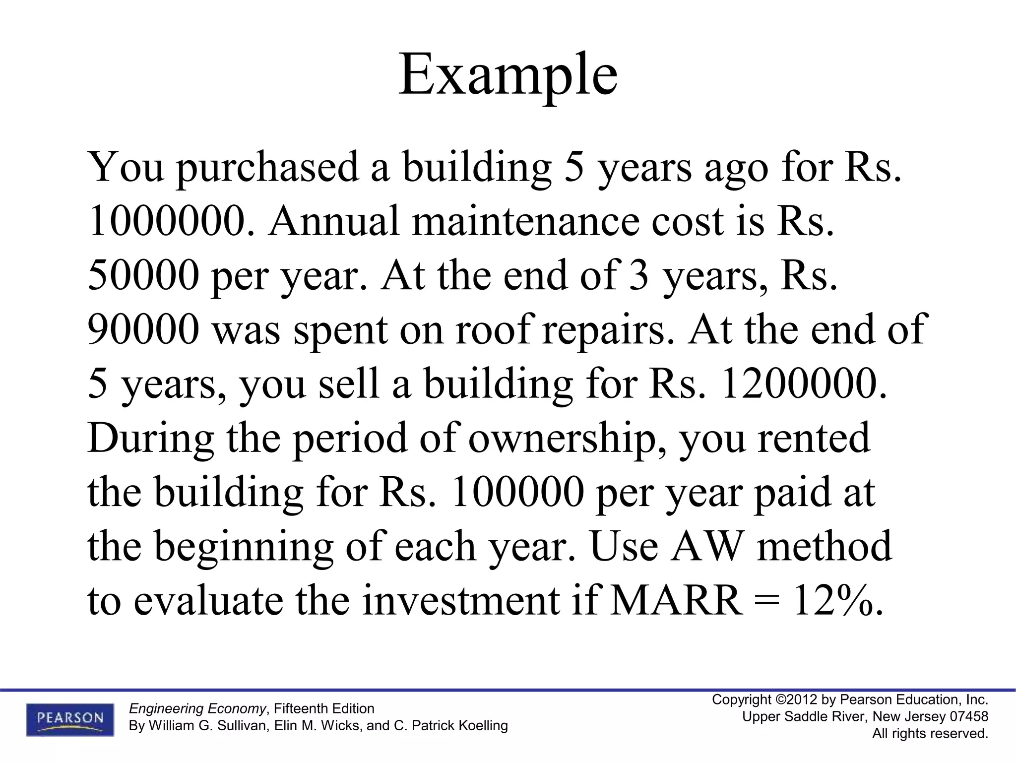 Copyright ©2012 by Pearson Education, Inc.
Upper Saddle River, New Jersey 07458
All rights reserved.
Engineering Economy, Fifteenth Edition
By William G. Sullivan, Elin M. Wicks, and C. Patrick Koelling
Example
You purchased a building 5 years ago for Rs.
1000000. Annual maintenance cost is Rs.
50000 per year. At the end of 3 years, Rs.
90000 was spent on roof repairs. At the end of
5 years, you sell a building for Rs. 1200000.
During the period of ownership, you rented
the building for Rs. 100000 per year paid at
the beginning of each year. Use AW method
to evaluate the investment if MARR = 12%.
 