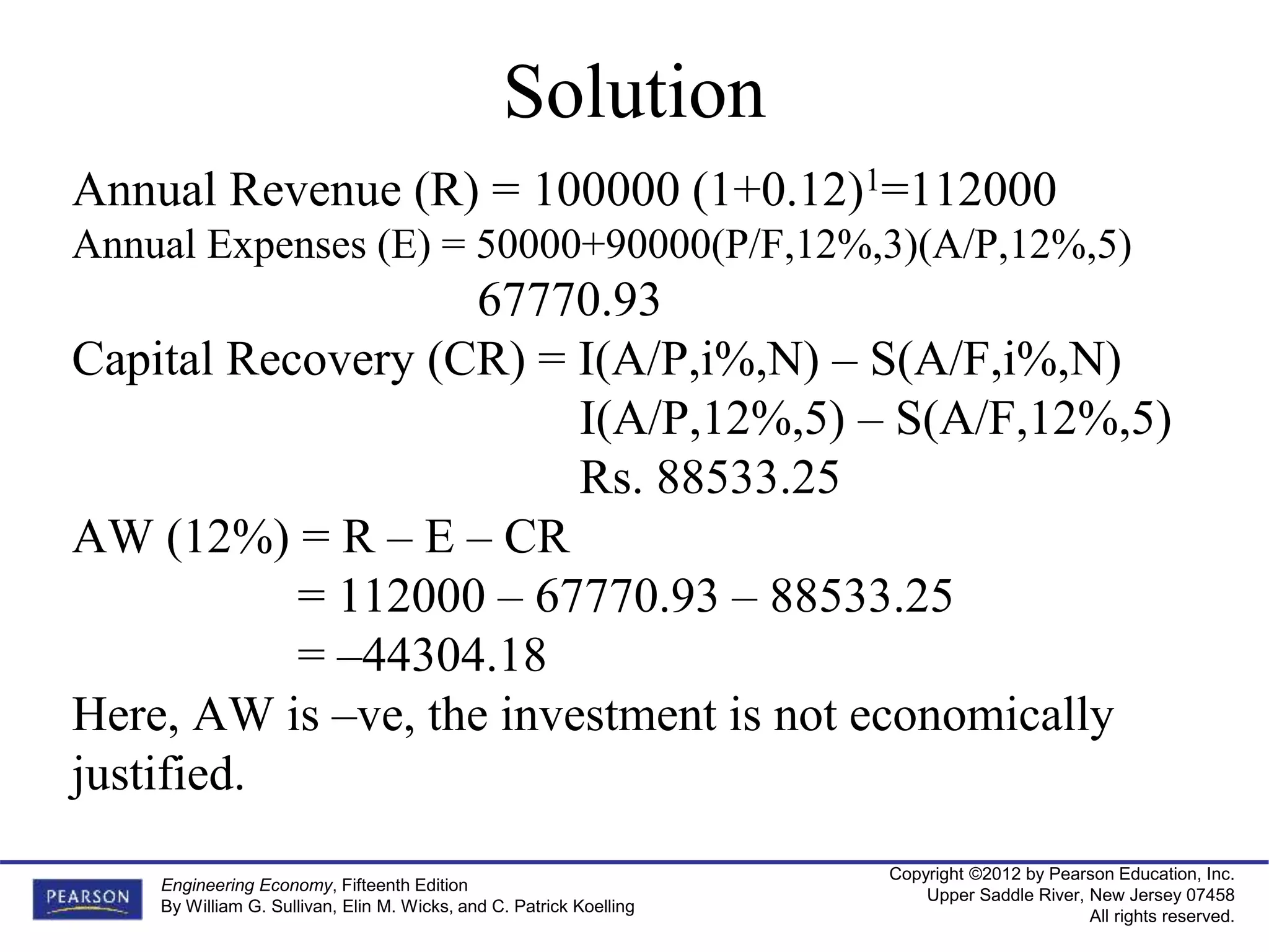 Copyright ©2012 by Pearson Education, Inc.
Upper Saddle River, New Jersey 07458
All rights reserved.
Engineering Economy, Fifteenth Edition
By William G. Sullivan, Elin M. Wicks, and C. Patrick Koelling
Solution
Annual Revenue (R) = 100000 (1+0.12)1=112000
Annual Expenses (E) = 50000+90000(P/F,12%,3)(A/P,12%,5)
67770.93
Capital Recovery (CR) = I(A/P,i%,N) – S(A/F,i%,N)
I(A/P,12%,5) – S(A/F,12%,5)
Rs. 88533.25
AW (12%) = R – E – CR
= 112000 – 67770.93 – 88533.25
= –44304.18
Here, AW is –ve, the investment is not economically
justified.
 