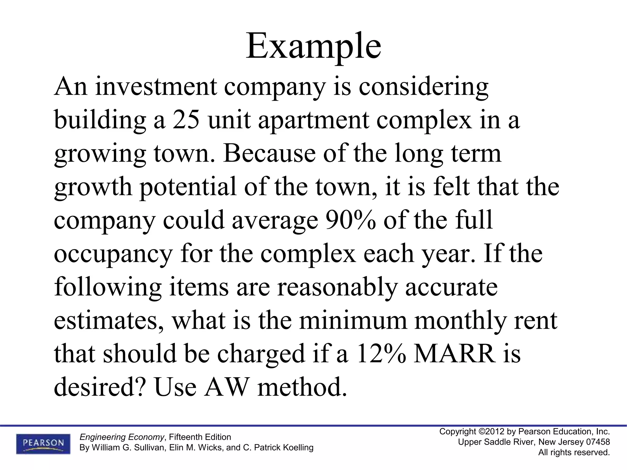 Copyright ©2012 by Pearson Education, Inc.
Upper Saddle River, New Jersey 07458
All rights reserved.
Engineering Economy, Fifteenth Edition
By William G. Sullivan, Elin M. Wicks, and C. Patrick Koelling
Example
An investment company is considering
building a 25 unit apartment complex in a
growing town. Because of the long term
growth potential of the town, it is felt that the
company could average 90% of the full
occupancy for the complex each year. If the
following items are reasonably accurate
estimates, what is the minimum monthly rent
that should be charged if a 12% MARR is
desired? Use AW method.
 