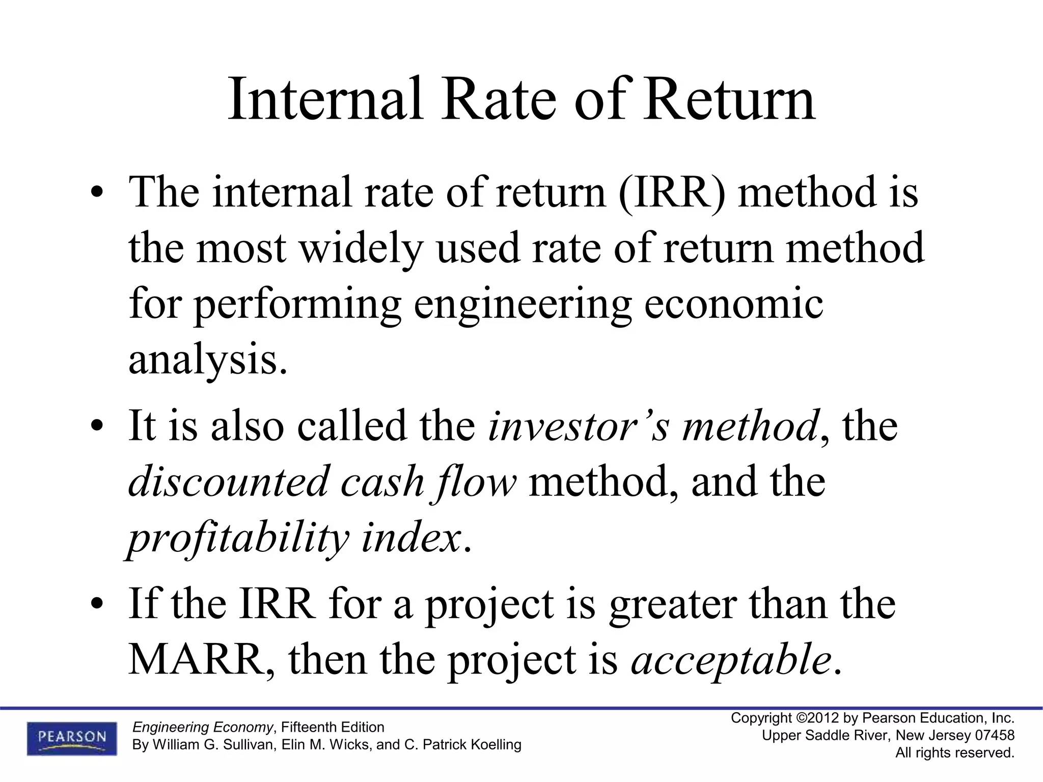 Copyright ©2012 by Pearson Education, Inc.
Upper Saddle River, New Jersey 07458
All rights reserved.
Engineering Economy, Fifteenth Edition
By William G. Sullivan, Elin M. Wicks, and C. Patrick Koelling
Internal Rate of Return
• The internal rate of return (IRR) method is
the most widely used rate of return method
for performing engineering economic
analysis.
• It is also called the investor’s method, the
discounted cash flow method, and the
profitability index.
• If the IRR for a project is greater than the
MARR, then the project is acceptable.
 