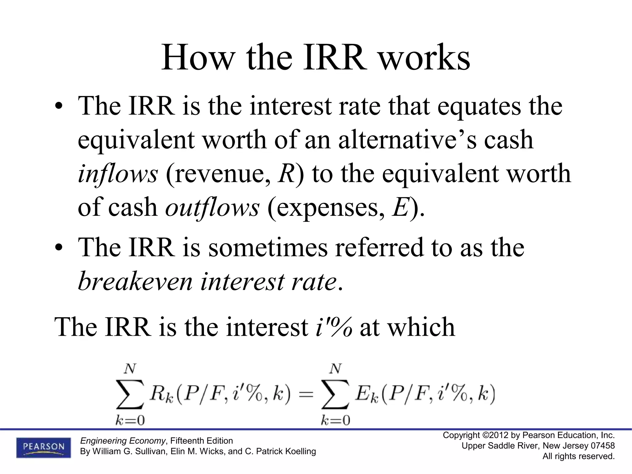Copyright ©2012 by Pearson Education, Inc.
Upper Saddle River, New Jersey 07458
All rights reserved.
Engineering Economy, Fifteenth Edition
By William G. Sullivan, Elin M. Wicks, and C. Patrick Koelling
How the IRR works
• The IRR is the interest rate that equates the
equivalent worth of an alternative’s cash
inflows (revenue, R) to the equivalent worth
of cash outflows (expenses, E).
• The IRR is sometimes referred to as the
breakeven interest rate.
The IRR is the interest i'% at which
 