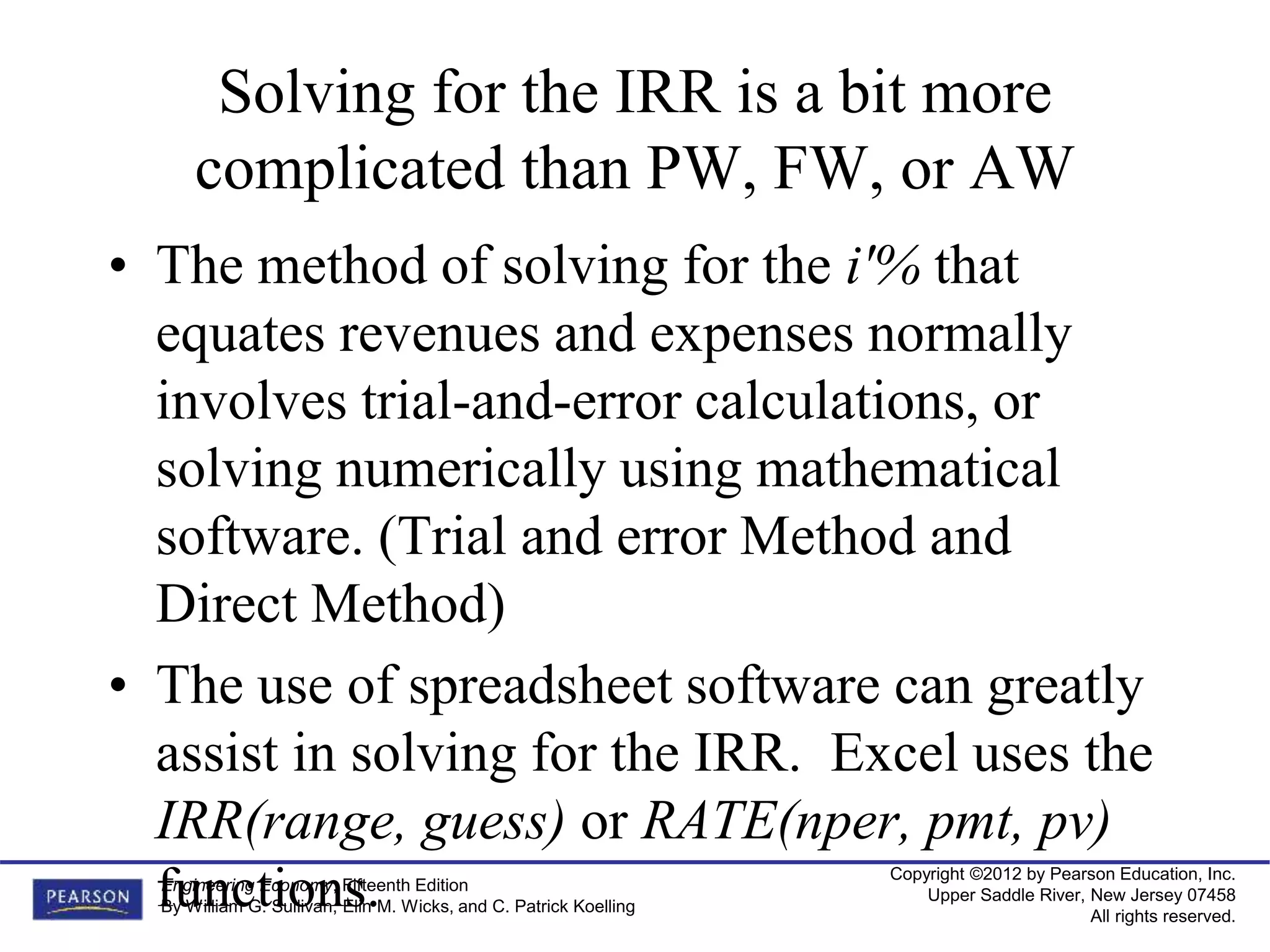 Copyright ©2012 by Pearson Education, Inc.
Upper Saddle River, New Jersey 07458
All rights reserved.
Engineering Economy, Fifteenth Edition
By William G. Sullivan, Elin M. Wicks, and C. Patrick Koelling
Solving for the IRR is a bit more
complicated than PW, FW, or AW
• The method of solving for the i'% that
equates revenues and expenses normally
involves trial-and-error calculations, or
solving numerically using mathematical
software. (Trial and error Method and
Direct Method)
• The use of spreadsheet software can greatly
assist in solving for the IRR. Excel uses the
IRR(range, guess) or RATE(nper, pmt, pv)
functions.
 
