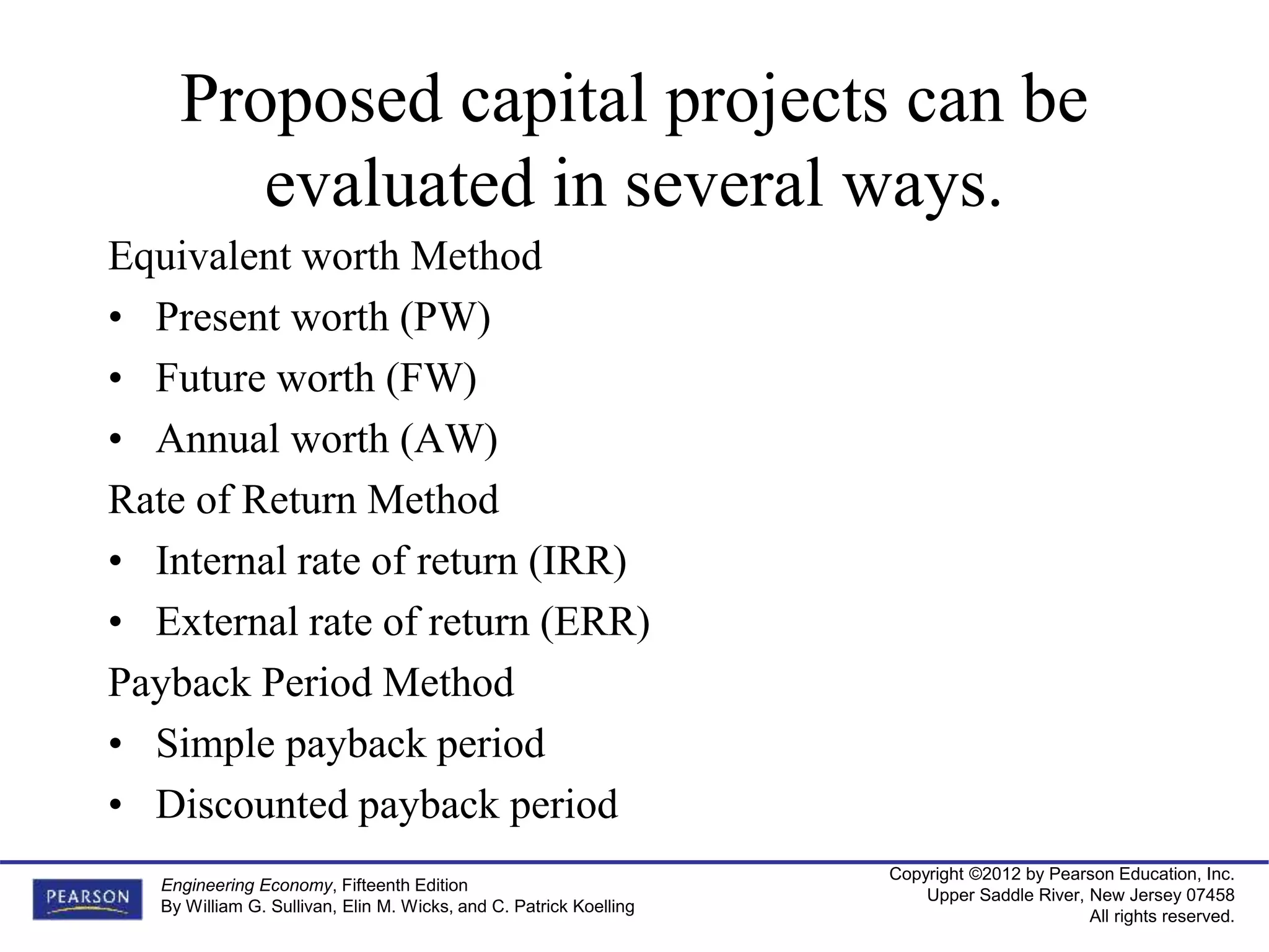 Copyright ©2012 by Pearson Education, Inc.
Upper Saddle River, New Jersey 07458
All rights reserved.
Engineering Economy, Fifteenth Edition
By William G. Sullivan, Elin M. Wicks, and C. Patrick Koelling
Proposed capital projects can be
evaluated in several ways.
Equivalent worth Method
• Present worth (PW)
• Future worth (FW)
• Annual worth (AW)
Rate of Return Method
• Internal rate of return (IRR)
• External rate of return (ERR)
Payback Period Method
• Simple payback period
• Discounted payback period
 