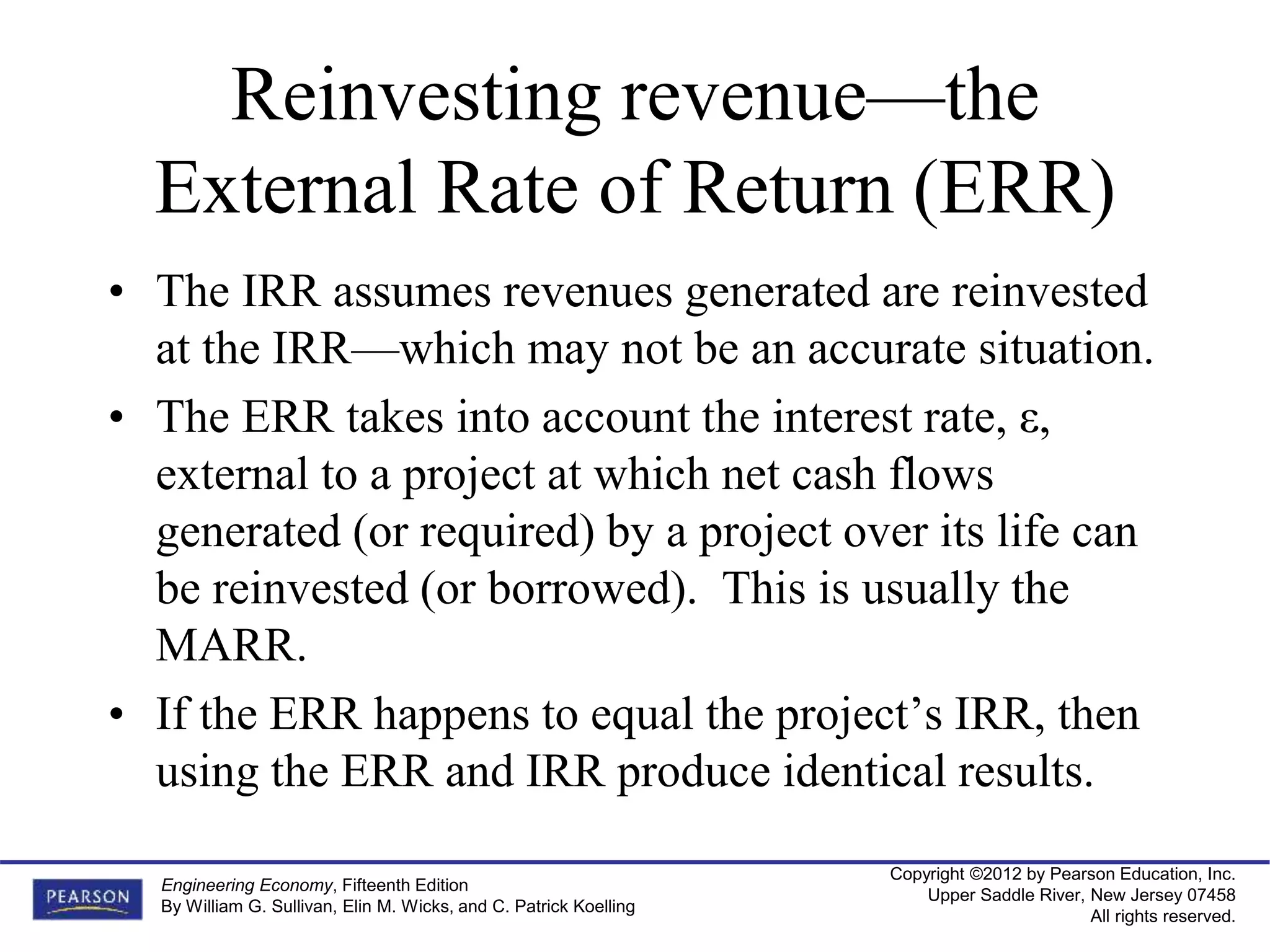 Copyright ©2012 by Pearson Education, Inc.
Upper Saddle River, New Jersey 07458
All rights reserved.
Engineering Economy, Fifteenth Edition
By William G. Sullivan, Elin M. Wicks, and C. Patrick Koelling
Reinvesting revenue—the
External Rate of Return (ERR)
• The IRR assumes revenues generated are reinvested
at the IRR—which may not be an accurate situation.
• The ERR takes into account the interest rate, ε,
external to a project at which net cash flows
generated (or required) by a project over its life can
be reinvested (or borrowed). This is usually the
MARR.
• If the ERR happens to equal the project’s IRR, then
using the ERR and IRR produce identical results.
 