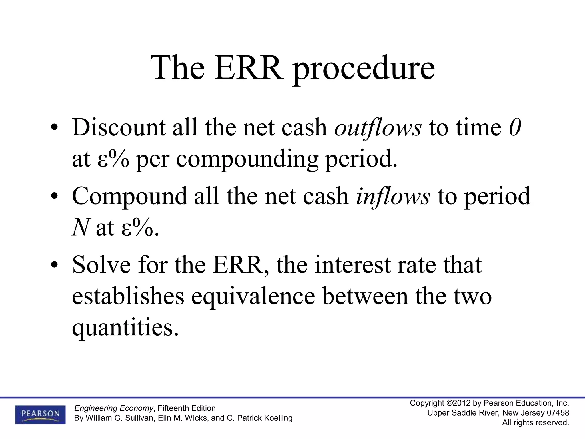 Copyright ©2012 by Pearson Education, Inc.
Upper Saddle River, New Jersey 07458
All rights reserved.
Engineering Economy, Fifteenth Edition
By William G. Sullivan, Elin M. Wicks, and C. Patrick Koelling
The ERR procedure
• Discount all the net cash outflows to time 0
at ε% per compounding period.
• Compound all the net cash inflows to period
N at ε%.
• Solve for the ERR, the interest rate that
establishes equivalence between the two
quantities.
 