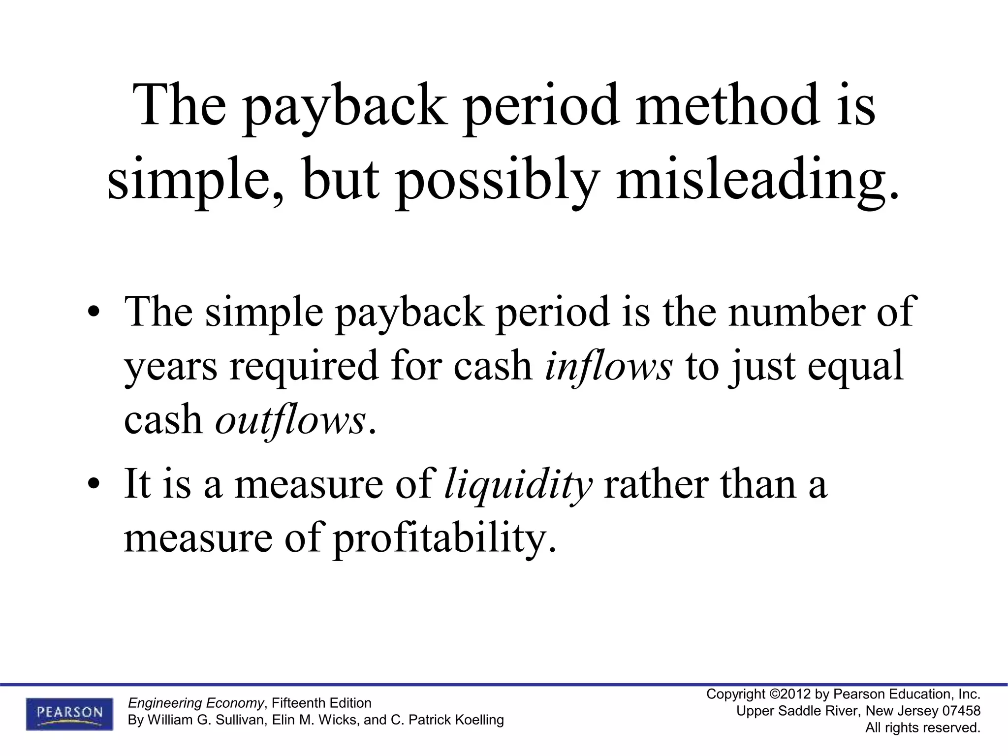 Copyright ©2012 by Pearson Education, Inc.
Upper Saddle River, New Jersey 07458
All rights reserved.
Engineering Economy, Fifteenth Edition
By William G. Sullivan, Elin M. Wicks, and C. Patrick Koelling
The payback period method is
simple, but possibly misleading.
• The simple payback period is the number of
years required for cash inflows to just equal
cash outflows.
• It is a measure of liquidity rather than a
measure of profitability.
 
