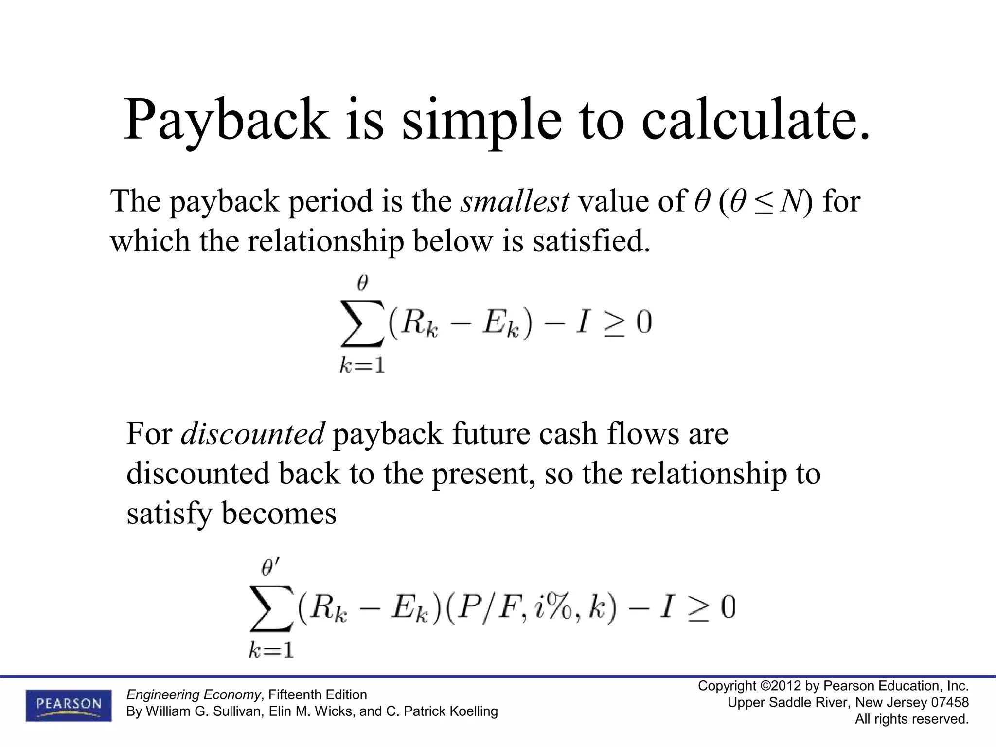 Copyright ©2012 by Pearson Education, Inc.
Upper Saddle River, New Jersey 07458
All rights reserved.
Engineering Economy, Fifteenth Edition
By William G. Sullivan, Elin M. Wicks, and C. Patrick Koelling
Payback is simple to calculate.
The payback period is the smallest value of θ (θ ≤ N) for
which the relationship below is satisfied.
For discounted payback future cash flows are
discounted back to the present, so the relationship to
satisfy becomes
 