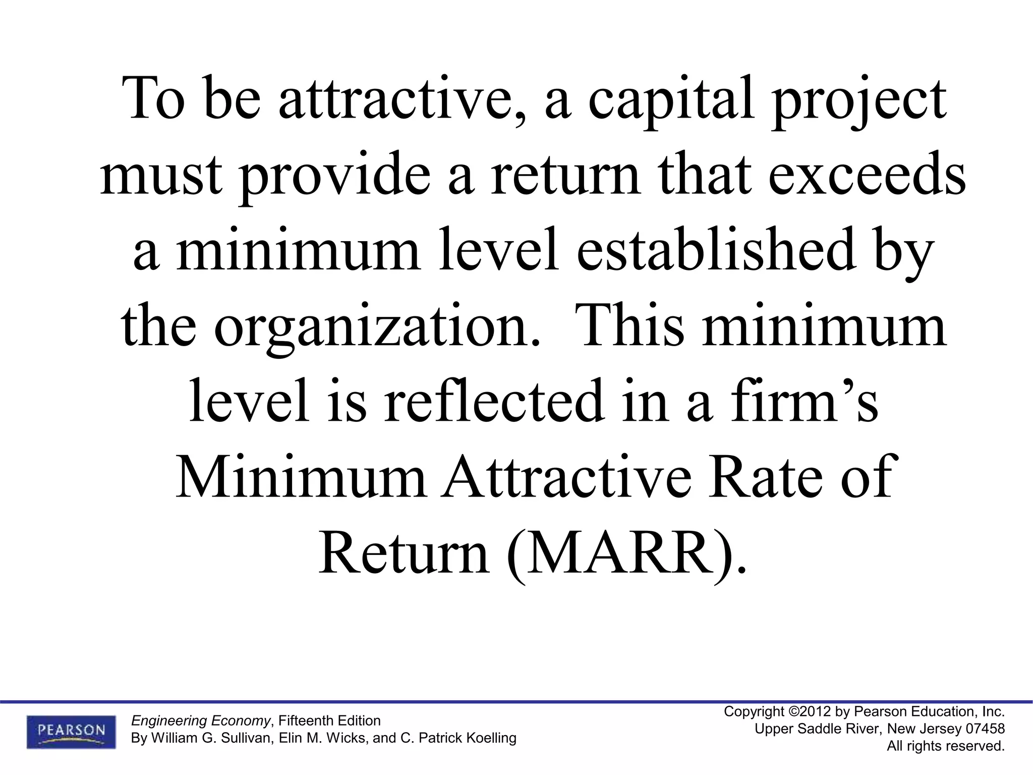 Copyright ©2012 by Pearson Education, Inc.
Upper Saddle River, New Jersey 07458
All rights reserved.
Engineering Economy, Fifteenth Edition
By William G. Sullivan, Elin M. Wicks, and C. Patrick Koelling
To be attractive, a capital project
must provide a return that exceeds
a minimum level established by
the organization. This minimum
level is reflected in a firm’s
Minimum Attractive Rate of
Return (MARR).
 