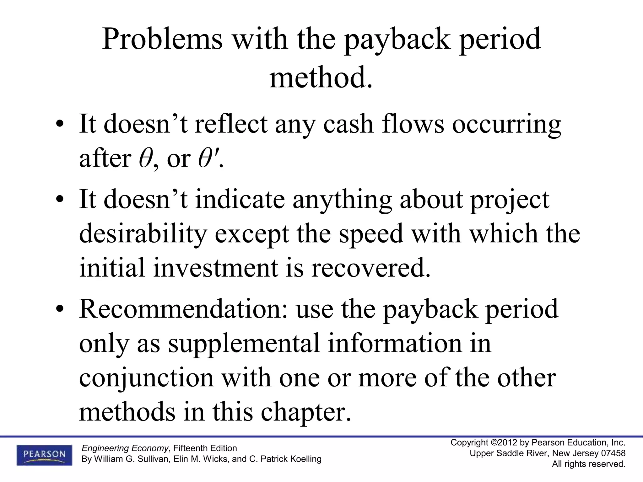 Copyright ©2012 by Pearson Education, Inc.
Upper Saddle River, New Jersey 07458
All rights reserved.
Engineering Economy, Fifteenth Edition
By William G. Sullivan, Elin M. Wicks, and C. Patrick Koelling
Problems with the payback period
method.
• It doesn’t reflect any cash flows occurring
after θ, or θ'.
• It doesn’t indicate anything about project
desirability except the speed with which the
initial investment is recovered.
• Recommendation: use the payback period
only as supplemental information in
conjunction with one or more of the other
methods in this chapter.
 
