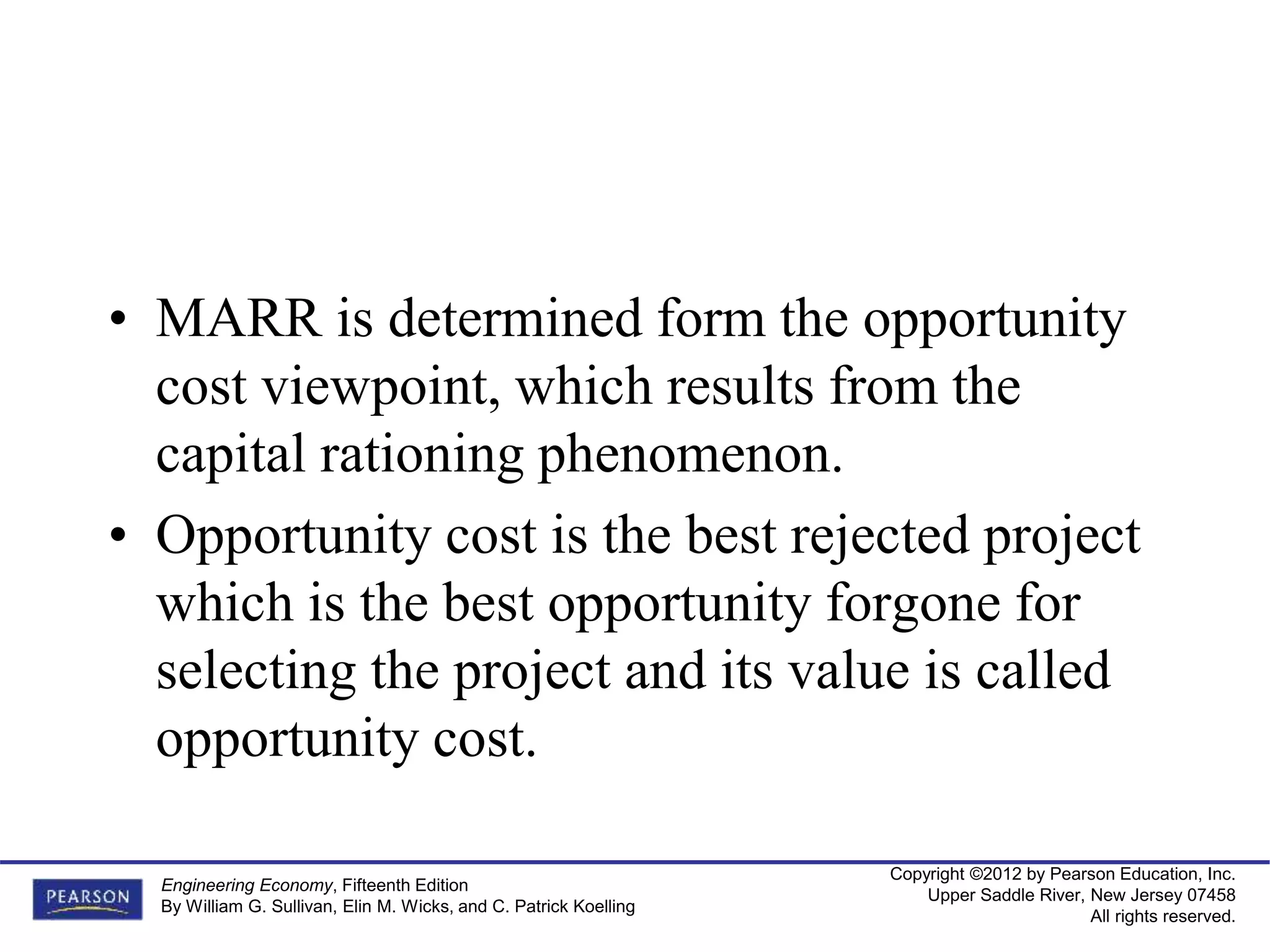 Copyright ©2012 by Pearson Education, Inc.
Upper Saddle River, New Jersey 07458
All rights reserved.
Engineering Economy, Fifteenth Edition
By William G. Sullivan, Elin M. Wicks, and C. Patrick Koelling
• MARR is determined form the opportunity
cost viewpoint, which results from the
capital rationing phenomenon.
• Opportunity cost is the best rejected project
which is the best opportunity forgone for
selecting the project and its value is called
opportunity cost.
 