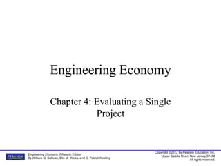 Copyright ©2012 by Pearson Education, Inc.
Upper Saddle River, New Jersey 07458
All rights reserved.
Engineering Economy, Fifteenth Edition
By William G. Sullivan, Elin M. Wicks, and C. Patrick Koelling
Engineering Economy
Chapter 4: Evaluating a Single
Project
 