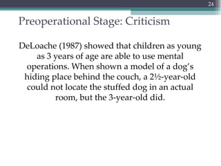 Preoperational Stage: Criticism DeLoache (1987) showed that children as young as 3 years of age are able to use mental operations. When shown a model of a dog’s hiding place behind the couch, a 2½-year-old could not locate the stuffed dog in an actual room, but the 3-year-old did. 