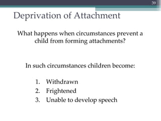 Deprivation of Attachment What happens when circumstances prevent a child from forming attachments? In such circumstances children become: Withdrawn Frightened Unable to develop speech 