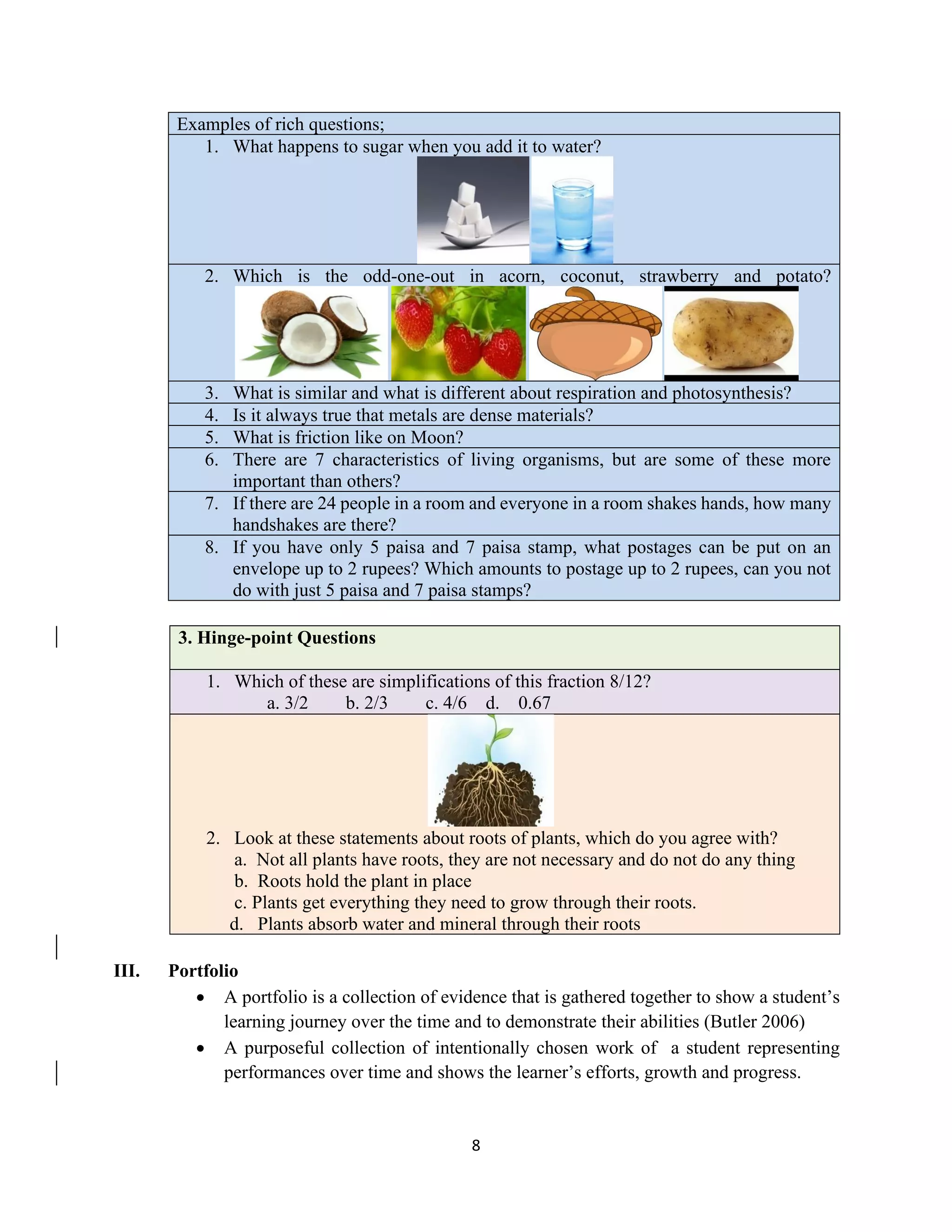 8
Examples of rich questions;
1. What happens to sugar when you add it to water?
2. Which is the odd-one-out in acorn, coconut, strawberry and potato?
3. What is similar and what is different about respiration and photosynthesis?
4. Is it always true that metals are dense materials?
5. What is friction like on Moon?
6. There are 7 characteristics of living organisms, but are some of these more
important than others?
7. If there are 24 people in a room and everyone in a room shakes hands, how many
handshakes are there?
8. If you have only 5 paisa and 7 paisa stamp, what postages can be put on an
envelope up to 2 rupees? Which amounts to postage up to 2 rupees, can you not
do with just 5 paisa and 7 paisa stamps?
3. Hinge-point Questions
1. Which of these are simplifications of this fraction 8/12?
a. 3/2 b. 2/3 c. 4/6 d. 0.67
2. Look at these statements about roots of plants, which do you agree with?
a. Not all plants have roots, they are not necessary and do not do any thing
b. Roots hold the plant in place
c. Plants get everything they need to grow through their roots.
d. Plants absorb water and mineral through their roots
III. Portfolio
• A portfolio is a collection of evidence that is gathered together to show a student’s
learning journey over the time and to demonstrate their abilities (Butler 2006)
• A purposeful collection of intentionally chosen work of a student representing
performances over time and shows the learner’s efforts, growth and progress.
 