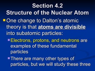 Section 4.2 Structure of the Nuclear Atom One change to Dalton’s atomic theory is that  atoms are divisible  into subatomic particles: Electrons, protons, and neutrons  are examples of these fundamental particles There are many other types of particles, but we will study these three 