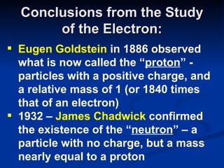 Conclusions from the Study of the Electron: Eugen Goldstein  in 1886 observed what is now called the “ proton ” - particles with a positive charge, and a relative mass of 1 (or 1840 times that of an electron) 1932 –  James Chadwick  confirmed the existence of the “ neutron ” – a particle with no charge, but a mass nearly equal to a proton 