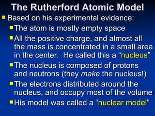 The Rutherford Atomic Model Based on his experimental evidence: The atom is mostly empty space All the positive charge, and almost all the mass is concentrated in a small area in the center.  He called this a “ nucleus ” The nucleus is composed of protons and neutrons (they  make  the nucleus!) The electrons distributed around the nucleus, and occupy most of the volume His model was called a “ nuclear model ” 