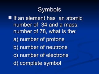 Symbols If an element has  an atomic number of  34 and a mass number of 78, what is the:  number of protons number of neutrons number of electrons complete symbol 