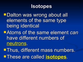 Isotopes Dalton was wrong about all elements of the same type being identical Atoms of the same element  can  have different numbers of  neutrons . Thus, different mass numbers. These are called  isotopes . 