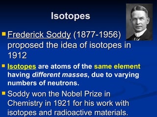 Isotopes Frederick Soddy  (1877-1956) proposed the idea of isotopes in 1912 Isotopes  are atoms of the  same element  having  different masses , due to varying numbers of neutrons. Soddy won the Nobel Prize in Chemistry in 1921 for his work with isotopes and radioactive materials. 