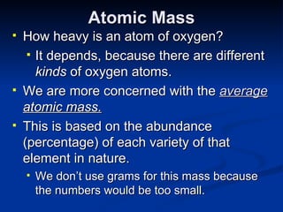 Atomic Mass How heavy is an atom of oxygen? It depends, because there are different  kinds  of oxygen atoms. We are more concerned with the  average  atomic mass. This is based on the abundance (percentage) of each variety of that element in nature. We don’t use grams for this mass because the numbers would be too small. 