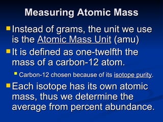 Measuring Atomic Mass Instead of grams, the unit we use is the  Atomic Mass Unit   (amu) It is defined as one-twelfth the mass of a carbon-12 atom. Carbon-12 chosen because of its  isotope purity .   Each isotope has its own atomic mass, thus we determine the average from percent abundance. 