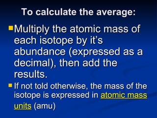 To calculate the average: Multiply the atomic mass of each isotope by it’s abundance (expressed as a decimal), then add the results. If not told otherwise, the mass of the isotope is expressed in  atomic mass units  (amu)   