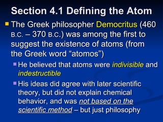 Section 4.1 Defining the Atom The Greek philosopher  Democritus  (460  B.C.  – 370  B.C .) was among the first to suggest the existence of atoms (from the Greek word “atomos”) He believed that atoms were  indivisible   and  indestructible His ideas did agree with later scientific theory, but did not explain chemical behavior, and was  not based on the scientific method  – but just philosophy 