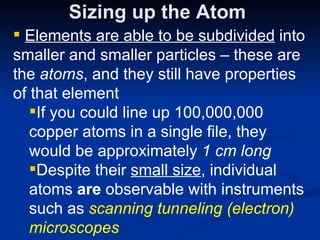 Sizing up the Atom Elements are able to be subdivided  into smaller and smaller particles – these are the  atoms , and they still have properties of that element If you could line up 100,000,000 copper atoms in a single file, they would be approximately  1 cm long Despite their  small size , individual atoms  are  observable with instruments such as  scanning tunneling (electron) microscopes 