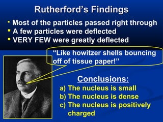 Rutherford’s Findings
 Most of the particles passed right through
 A few particles were deflected
 VERY FEW were greatly deflected
             “Like howitzer shells bouncing
             off of tissue paper!”

                    Conclusions:
               a) The nucleus is small
               b) The nucleus is dense
               c) The nucleus is positively
                 charged
 