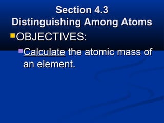 Section 4.3
Distinguishing Among Atoms
 OBJECTIVES:
 Calculatethe atomic mass of
  an element.
 