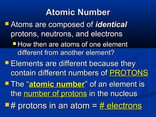 Atomic Number
   Atoms are composed of identical
    protons, neutrons, and electrons
     How  then are atoms of one element
     different from another element?
 Elements are different because they
  contain different numbers of PROTONS
 The “atomic number” of an element is
  the number of protons in the nucleus
#   protons in an atom = # electrons
 