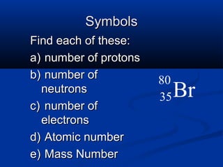 Symbols
Find each of these:
a) number of protons
b) number of           80
  neutrons
                       35   Br
c) number of
  electrons
d) Atomic number
e) Mass Number
 