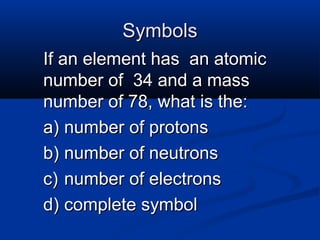 Symbols
If an element has an atomic
number of 34 and a mass
number of 78, what is the:
a) number of protons
b) number of neutrons
c) number of electrons
d) complete symbol
 