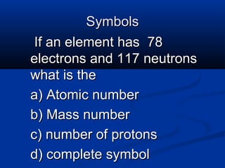 Symbols
 If an element has 78
electrons and 117 neutrons
what is the
a) Atomic number
b) Mass number
c) number of protons
d) complete symbol
 