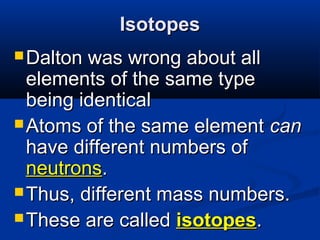 Isotopes
 Dalton was wrong about all
  elements of the same type
  being identical
 Atoms of the same element can
  have different numbers of
  neutrons.
 Thus, different mass numbers.
 These are called isotopes.
 