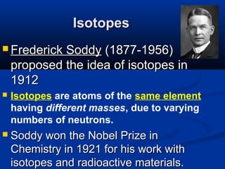 Isotopes
 Frederick  Soddy (1877-1956)
    proposed the idea of isotopes in
    1912
   Isotopes are atoms of the same element
    having different masses, due to varying
    numbers of neutrons.
   Soddy won the Nobel Prize in
    Chemistry in 1921 for his work with
    isotopes and radioactive materials.
 