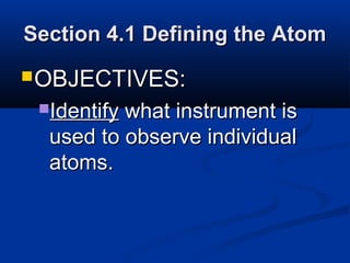 Section 4.1 Defining the Atom
 OBJECTIVES:
 Identifywhat instrument is
  used to observe individual
  atoms.
 