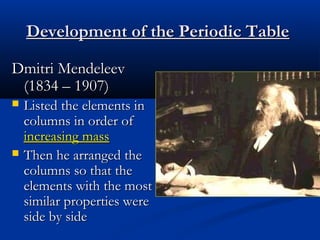 Development of the Periodic Table

Dmitri Mendeleev
 (1834 – 1907)
   Listed the elements in
    columns in order of
    increasing mass
   Then he arranged the
    columns so that the
    elements with the most
    similar properties were
    side by side
 