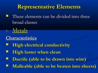 Representative Elements
    These elements can be divided into three
     broad classes
1.   Metals
Characteristics
 High electrical conductivity

 High luster when clean

 Ductile (able to be drawn into wire)

 Malleable (able to be beaten into sheets)
 