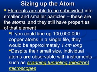Sizing up the Atom
 Elements are able to be subdivided into
smaller and smaller particles – these are
the atoms, and they still have properties
of that element
   If you could line up 100,000,000
   copper atoms in a single file, they
   would be approximately 1 cm long
   Despite their small size, individual
   atoms are observable with instruments
   such as scanning tunneling (electron)
   microscopes
 
