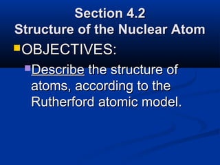 Section 4.2
Structure of the Nuclear Atom
 OBJECTIVES:
 Describe the structure of
  atoms, according to the
  Rutherford atomic model.
 