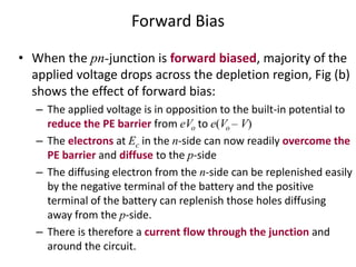 Forward Bias
• When the pn-junction is forward biased, majority of the
applied voltage drops across the depletion region, Fig (b)
shows the effect of forward bias:
– The applied voltage is in opposition to the built-in potential to
reduce the PE barrier from eVo to e(Vo – V)
– The electrons at Ec in the n-side can now readily overcome the
PE barrier and diffuse to the p-side
– The diffusing electron from the n-side can be replenished easily
by the negative terminal of the battery and the positive
terminal of the battery can replenish those holes diffusing
away from the p-side.
– There is therefore a current flow through the junction and
around the circuit.
 