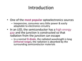 Introduction
• One of the most popular optoelectronics sources
– Inexpensive, consumes very little power & easily
adaptable to electronics circuitry
• In an LED, the semiconductor has a high energy
gap and the junction is constructed so that
radiation from the junction can escape
– In a normal Si diode, the radiated wavelength is long
(infrared range), the radiation is absorbed by the
surrounding semiconductor materials
 