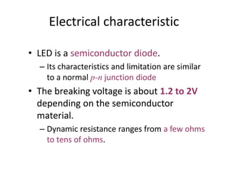 Electrical characteristic
• LED is a semiconductor diode.
– Its characteristics and limitation are similar
to a normal p-n junction diode
• The breaking voltage is about 1.2 to 2V
depending on the semiconductor
material.
– Dynamic resistance ranges from a few ohms
to tens of ohms.
 