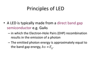 Principles of LED
• A LED is typically made from a direct band gap
semiconductor e.g. GaAs
– in which the Electron-Hole Pairs (EHP) recombination
results in the emission of a photon
– The emitted photon energy is approximately equal to
the band gap energy, h Eg.
 