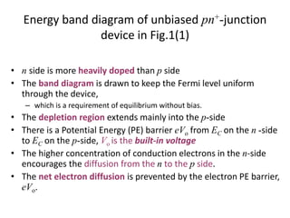 Energy band diagram of unbiased pn+-junction
device in Fig.1(1)
• n side is more heavily doped than p side
• The band diagram is drawn to keep the Fermi level uniform
through the device,
– which is a requirement of equilibrium without bias.
• The depletion region extends mainly into the p-side
• There is a Potential Energy (PE) barrier eVo from EC on the n -side
to EC on the p-side, Vo is the built-in voltage
• The higher concentration of conduction electrons in the n-side
encourages the diffusion from the n to the p side.
• The net electron diffusion is prevented by the electron PE barrier,
eVo.
 