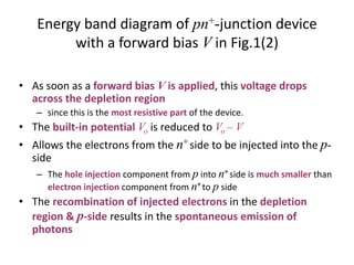 Energy band diagram of pn+-junction device
with a forward bias V in Fig.1(2)
• As soon as a forward bias V is applied, this voltage drops
across the depletion region
– since this is the most resistive part of the device.
• The built-in potential Vo is reduced to Vo – V
• Allows the electrons from the n+side to be injected into the p-
side
– The hole injection component from p into n+ side is much smaller than
electron injection component from n+to p side
• The recombination of injected electrons in the depletion
region & p-side results in the spontaneous emission of
photons
 